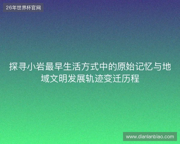 探寻小岩最早生活方式中的原始记忆与地域文明发展轨迹变迁历程